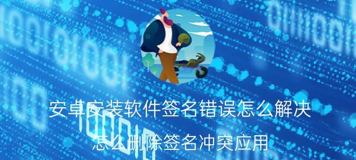 安卓安装软件签名错误怎么解决 怎么删除签名冲突应用？